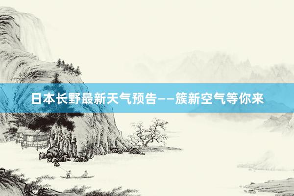 日本长野最新天气预告——簇新空气等你来